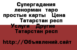 Супергадания, ленорман, таро, простые карты › Цена ­ 300 - Татарстан респ. Услуги » Другие   . Татарстан респ.